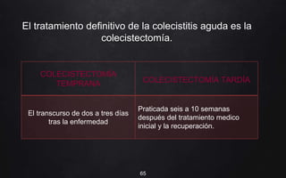 El tratamiento definitivo de la colecistitis aguda es la
colecistectomía.
65
COLECISTECTOMÍA
TEMPRANA COLECISTECTOMÍA TARDÍA
El transcurso de dos a tres días
tras la enfermedad
Praticada seis a 10 semanas
después del tratamiento medico
inicial y la recuperación.
 