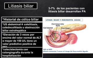 3-7% de los pacientes con
litiasis biliar desarrollan PA
*Historial de cólico biliar
*US abdominal colelitiasis,
coledocolitiasis u obstrucción
biliar extrahepática
*Elevación de 3 veces por
encima del valor normal de ALT
o mayor de 150 U/L tiene un
valor predictivo positivo de
95%
*colecistectomía con
colangiografía durante la
hospitalización
Litiasis biliar
 