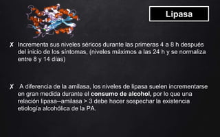 Lipasa
✘ Incrementa sus niveles séricos durante las primeras 4 a 8 h después
del inicio de los síntomas, (niveles máximos a las 24 h y se normaliza
entre 8 y 14 días)
✘ A diferencia de la amilasa, los niveles de lipasa suelen incrementarse
en gran medida durante el consumo de alcohol, por lo que una
relación lipasa--amilasa > 3 debe hacer sospechar la existencia
etiología alcohólica de la PA.
 