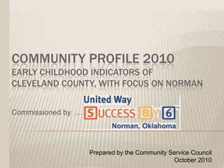 Community Profile 2010Early Childhood Indicators of cleveland County, with focus on norman Commissioned by ……. Prepared by the Community Service Council October 2010 