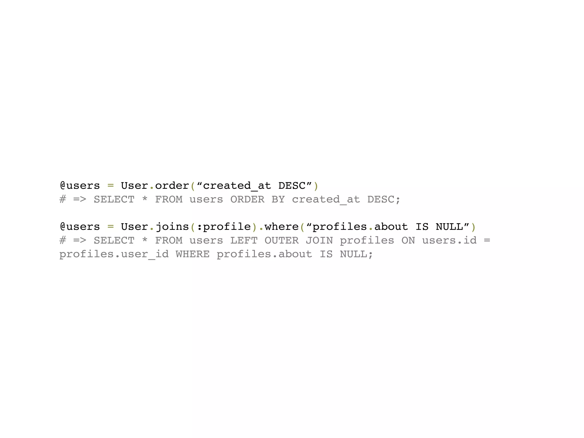 @users = User.order(“created_at DESC”)
# => SELECT * FROM users ORDER BY created_at DESC;

@users = User.joins(:profile).where(“profiles.about IS NULL”)
# => SELECT * FROM users LEFT OUTER JOIN profiles ON users.id =
profiles.user_id WHERE profiles.about IS NULL;
 