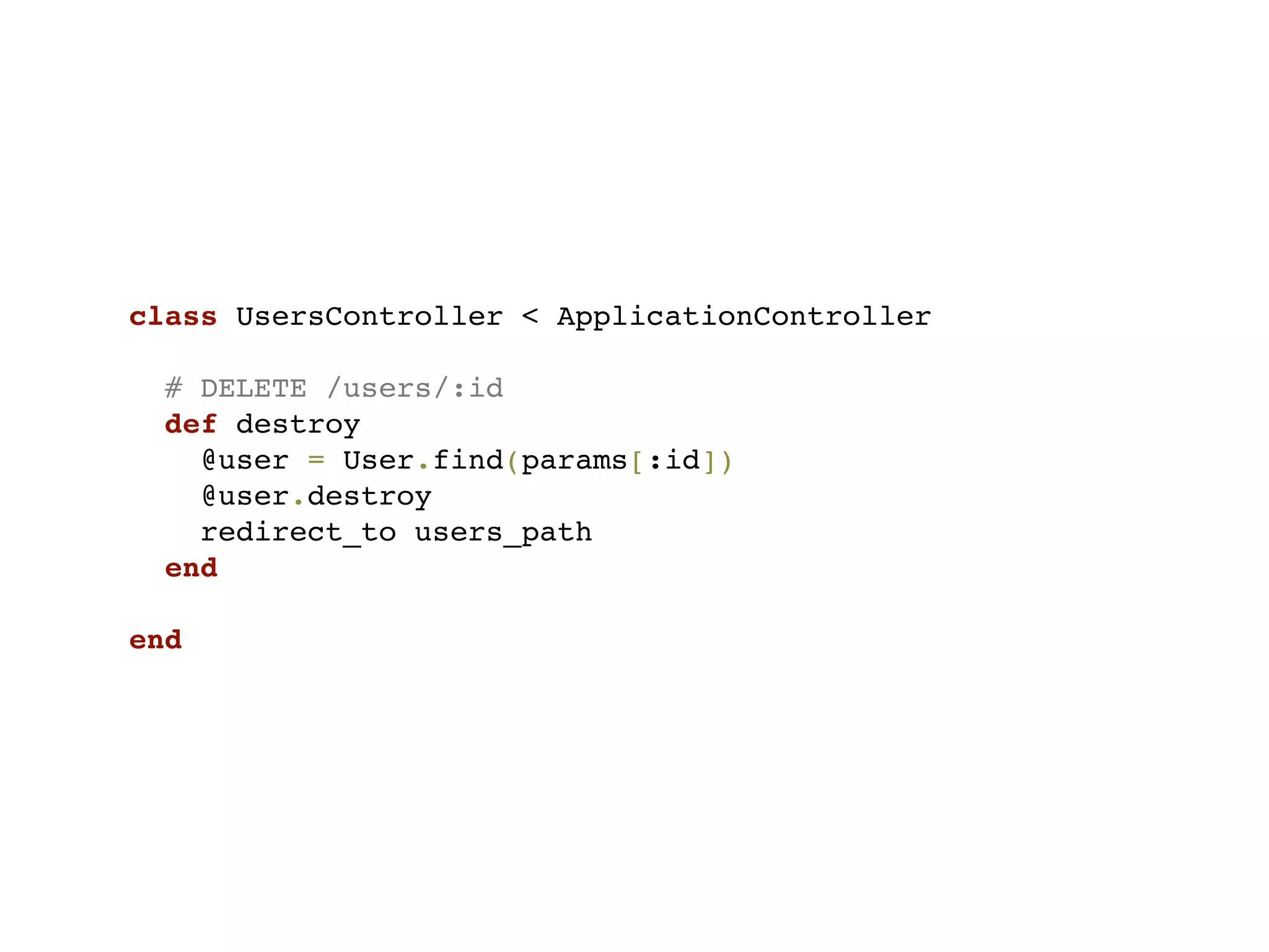 class UsersController < ApplicationController

  # DELETE /users/:id
  def destroy
    @user = User.find(params[:id])
    @user.destroy
    redirect_to users_path
  end

end
 