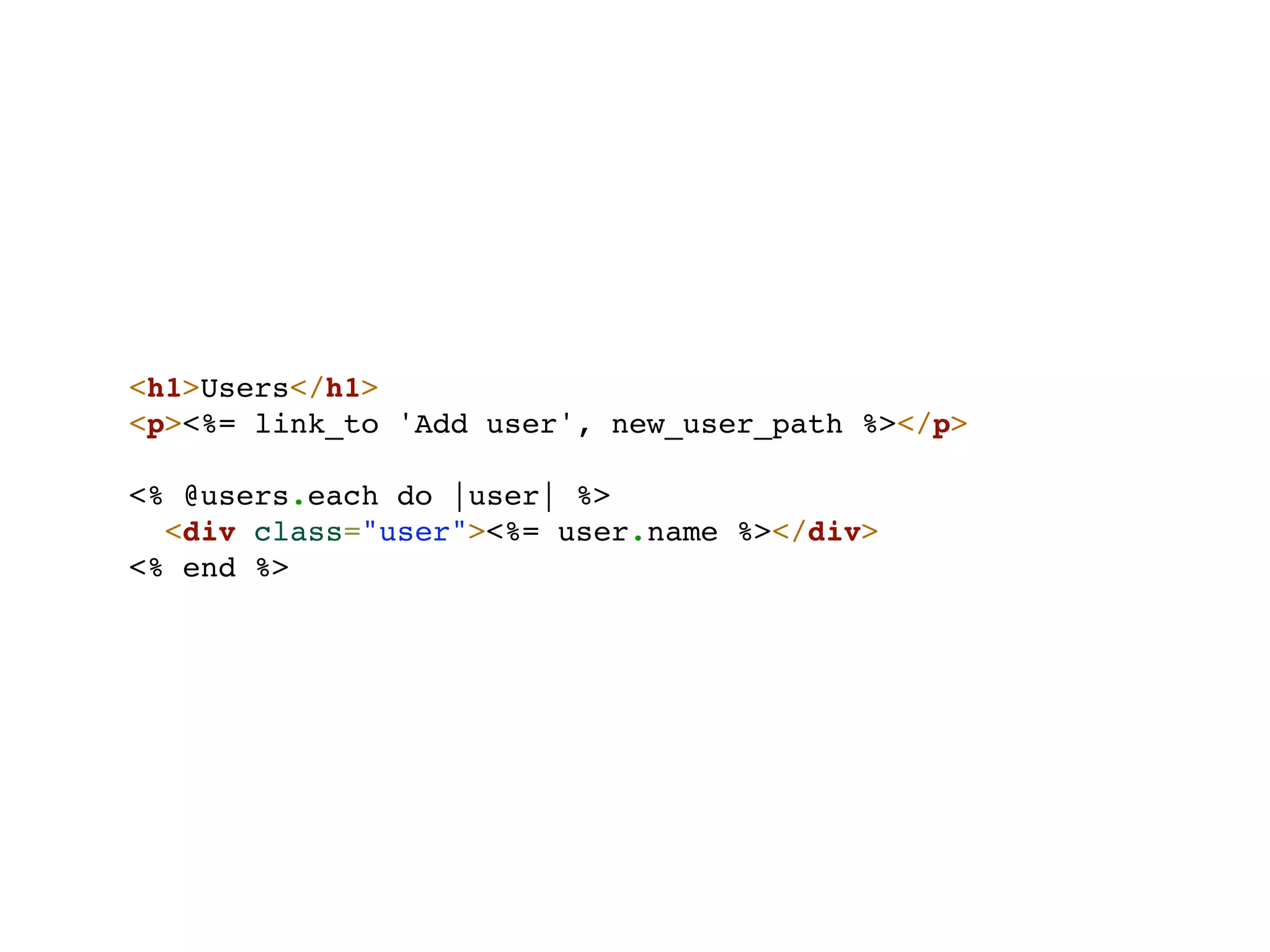 <h1>Users</h1>
<p><%= link_to 'Add user', new_user_path %></p>

<% @users.each do |user| %>
  <div class="user"><%= user.name %></div>
<% end %>
 