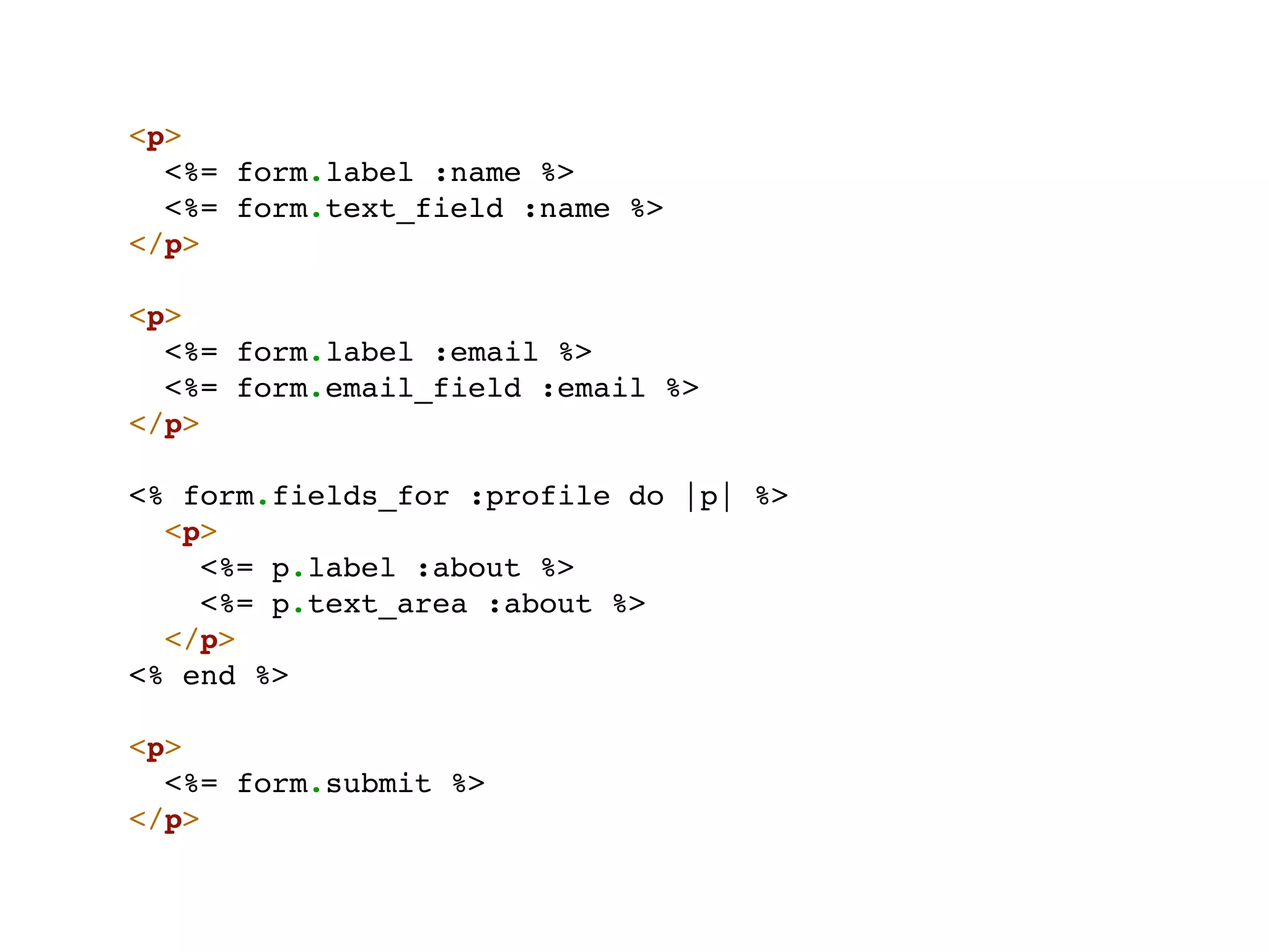 <p>
  <%= form.label :name %>
  <%= form.text_field :name %>
</p>

<p>
  <%= form.label :email %>
  <%= form.email_field :email %>
</p>

<% form.fields_for :profile do |p| %>
  <p>
    <%= p.label :about %>
    <%= p.text_area :about %>
  </p>
<% end %>

<p>
  <%= form.submit %>
</p>
 