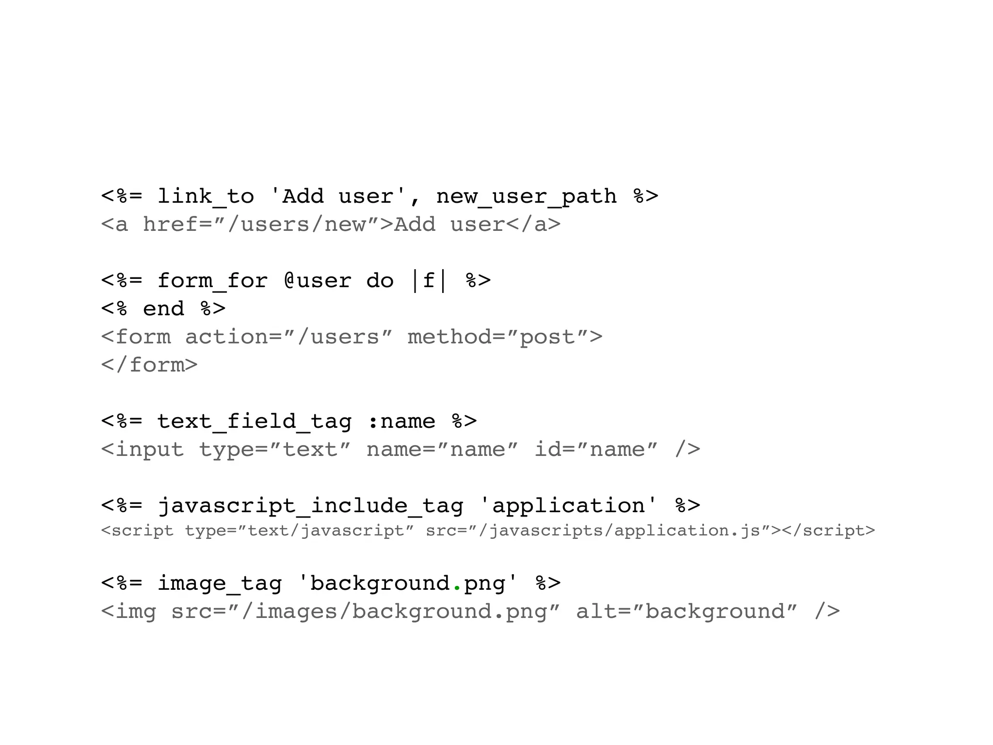 <%= link_to 'Add user', new_user_path %>
<a href=”/users/new”>Add user</a>

<%= form_for @user do |f| %>
<% end %>
<form action=”/users” method=”post”>
</form>

<%= text_field_tag :name %>
<input type=”text” name=”name” id=”name” />

<%= javascript_include_tag 'application' %>
<script type=”text/javascript” src=”/javascripts/application.js”></script>


<%= image_tag 'background.png' %>
<img src=”/images/background.png” alt=”background” />
 