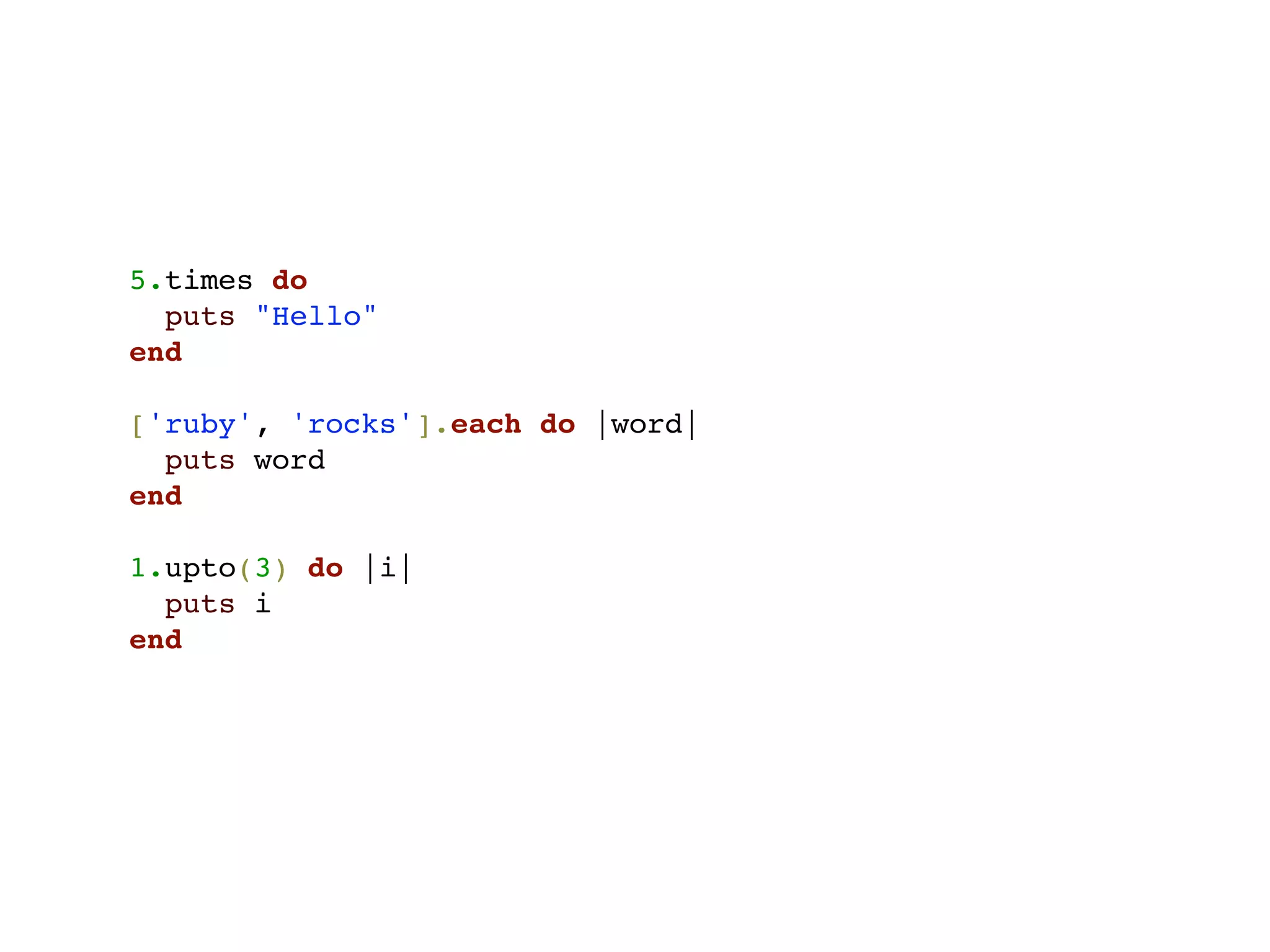 5.times do
  puts "Hello"
end

['ruby', 'rocks'].each do |word|
  puts word
end

1.upto(3) do |i|
  puts i
end
 