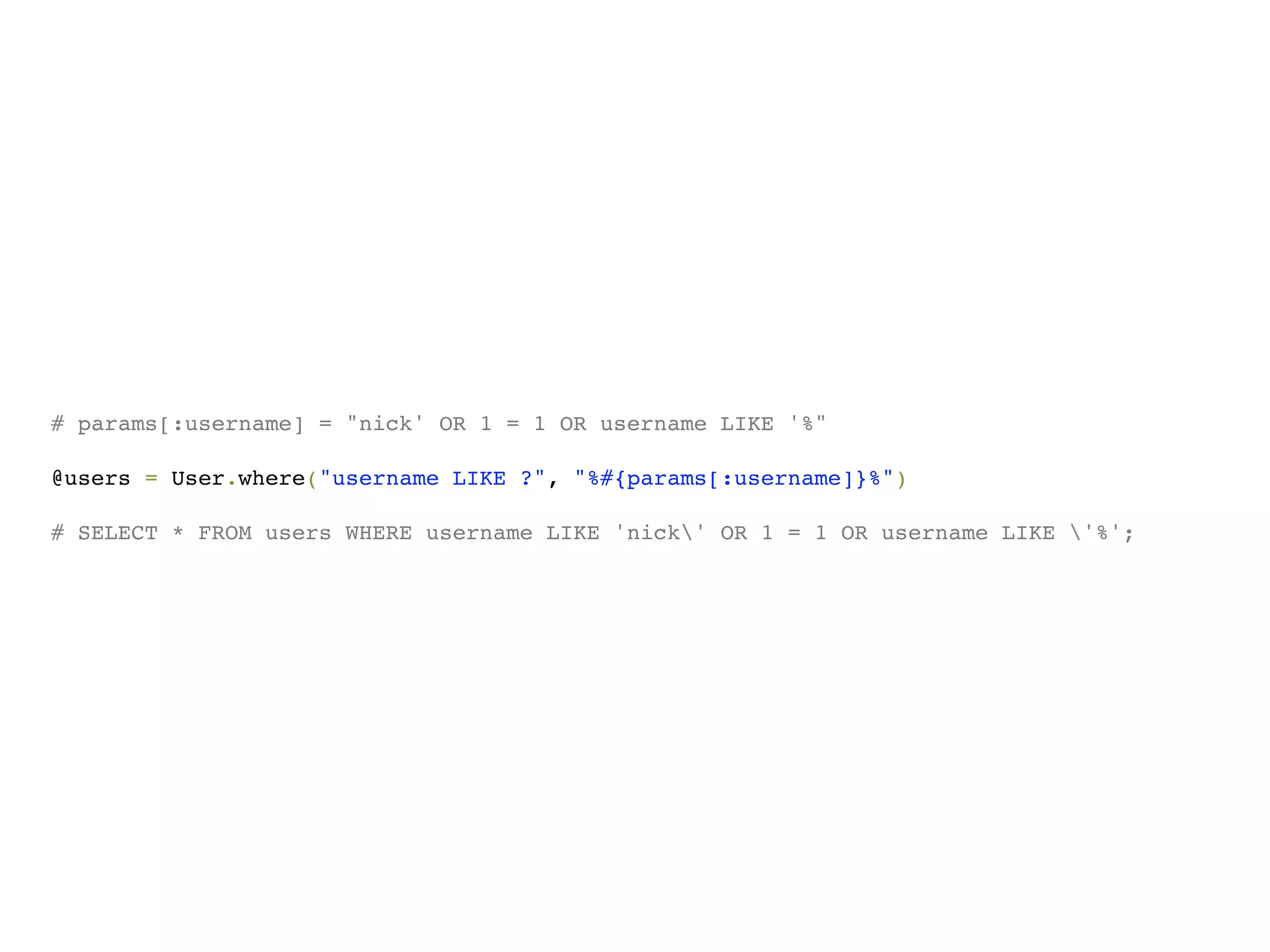 # params[:username] = "nick' OR 1 = 1 OR username LIKE '%"

@users = User.where("username LIKE ?", "%#{params[:username]}%")

# SELECT * FROM users WHERE username LIKE 'nick' OR 1 = 1 OR username LIKE '%';
 