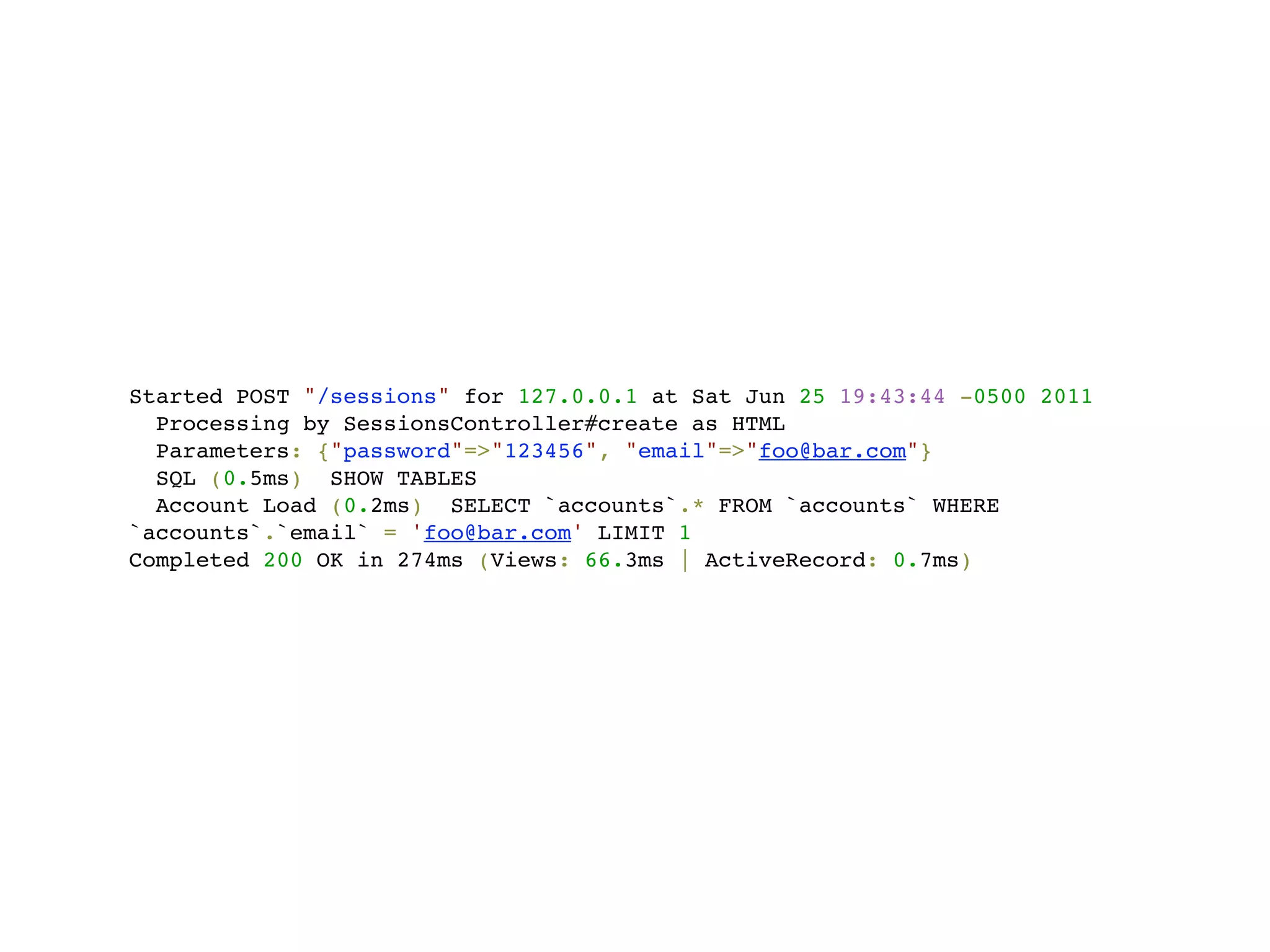 Started POST "/sessions" for 127.0.0.1 at Sat Jun 25 19:43:44 -0500 2011
  Processing by SessionsController#create as HTML
  Parameters: {"password"=>"123456", "email"=>"foo@bar.com"}
  SQL (0.5ms) SHOW TABLES
  Account Load (0.2ms) SELECT `accounts`.* FROM `accounts` WHERE
`accounts`.`email` = 'foo@bar.com' LIMIT 1
Completed 200 OK in 274ms (Views: 66.3ms | ActiveRecord: 0.7ms)
 