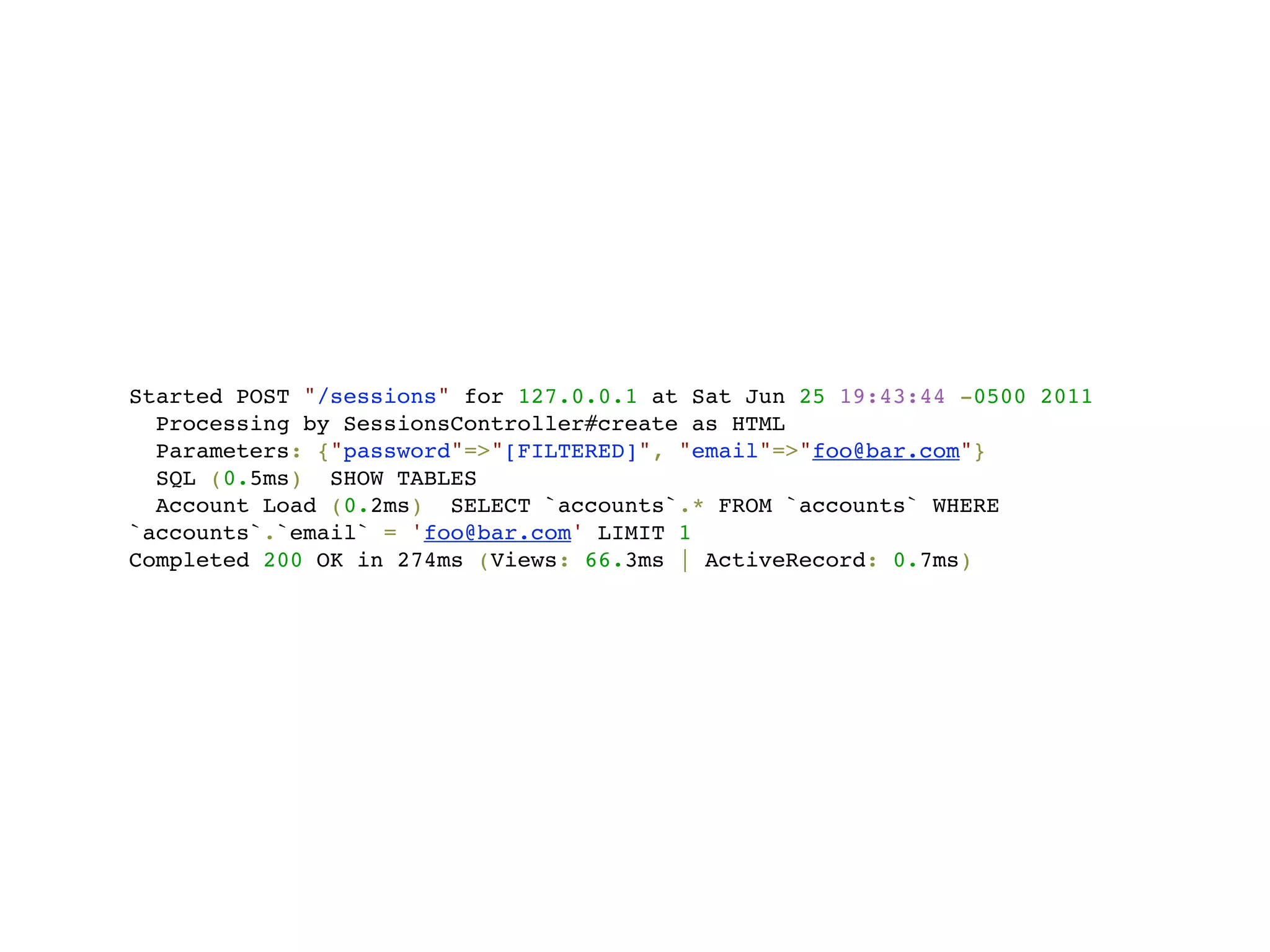 Started POST "/sessions" for 127.0.0.1 at Sat Jun 25 19:43:44 -0500 2011
  Processing by SessionsController#create as HTML
  Parameters: {"password"=>"[FILTERED]", "email"=>"foo@bar.com"}
  SQL (0.5ms) SHOW TABLES
  Account Load (0.2ms) SELECT `accounts`.* FROM `accounts` WHERE
`accounts`.`email` = 'foo@bar.com' LIMIT 1
Completed 200 OK in 274ms (Views: 66.3ms | ActiveRecord: 0.7ms)
 