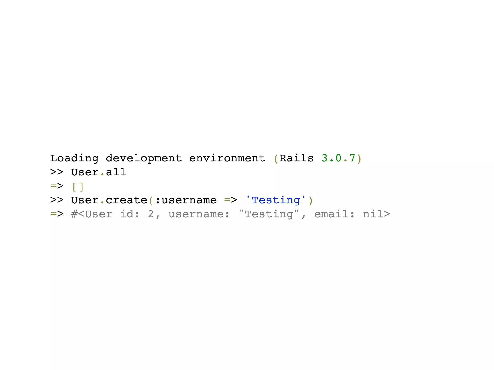 Loading development environment (Rails 3.0.7)
>> User.all
=> []
>> User.create(:username => 'Testing')
=> #<User id: 2, username: "Testing", email: nil>
 