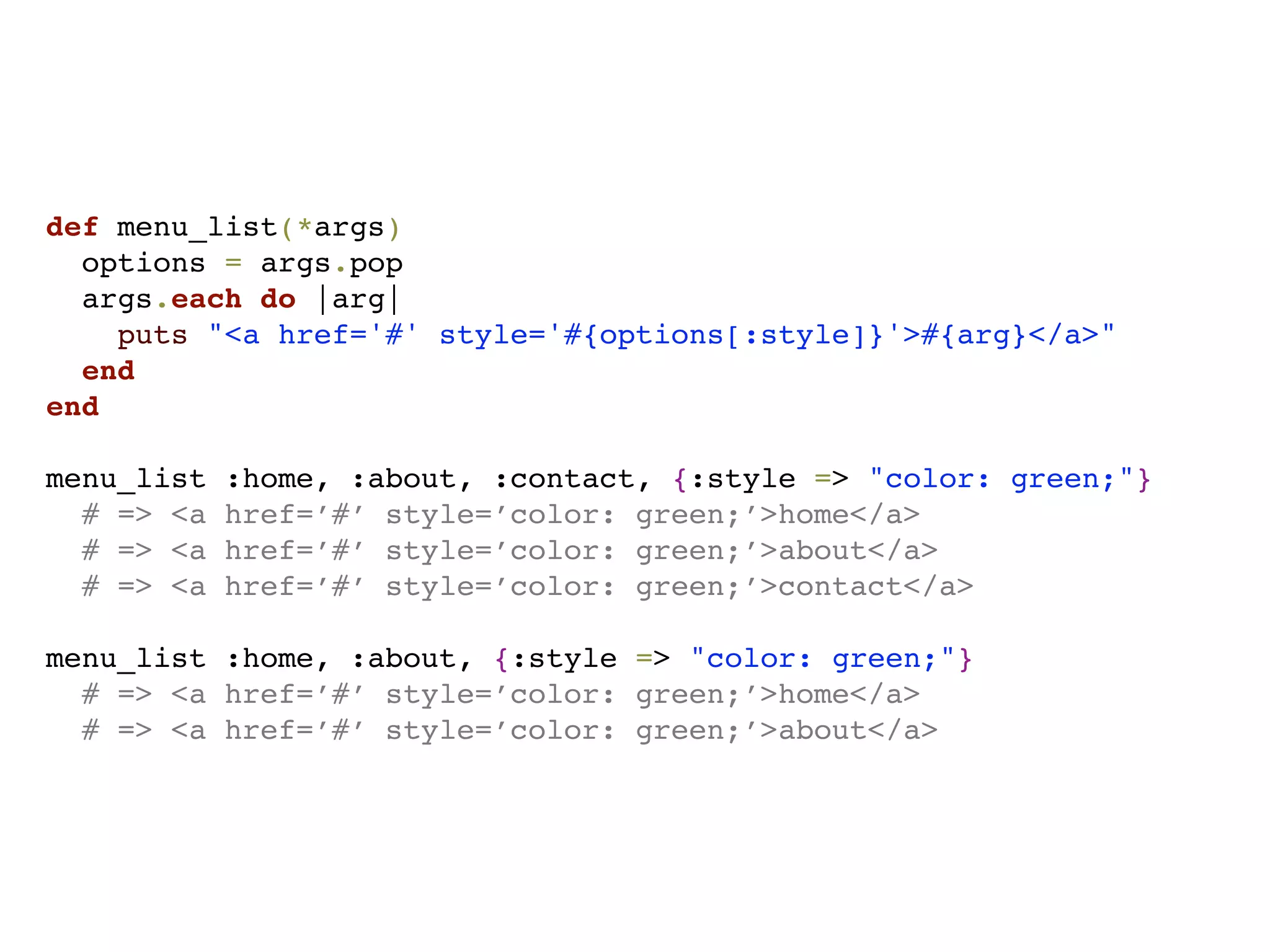 def menu_list(*args)
  options = args.pop
  args.each do |arg|
    puts "<a href='#' style='#{options[:style]}'>#{arg}</a>"
  end
end

menu_list   :home, :about, :contact, {:style => "color: green;"}
  # => <a   href=’#’ style=’color: green;’>home</a>
  # => <a   href=’#’ style=’color: green;’>about</a>
  # => <a   href=’#’ style=’color: green;’>contact</a>

menu_list :home, :about, {:style => "color: green;"}
  # => <a href=’#’ style=’color: green;’>home</a>
  # => <a href=’#’ style=’color: green;’>about</a>
 