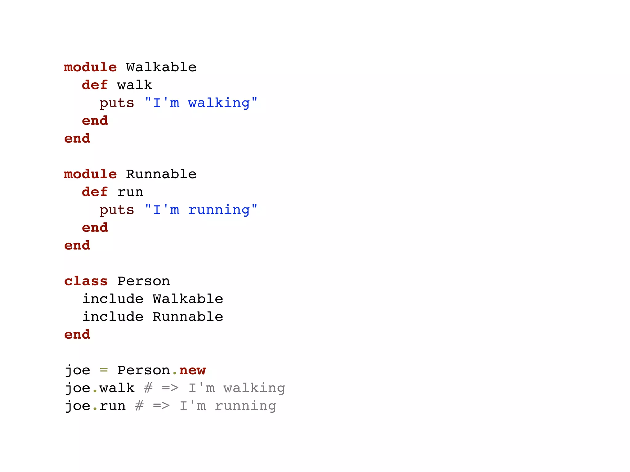 module Walkable
  def walk
    puts "I'm walking"
  end
end

module Runnable
  def run
    puts "I'm running"
  end
end

class Person
  include Walkable
  include Runnable
end

joe = Person.new
joe.walk # => I'm walking
joe.run # => I'm running
 