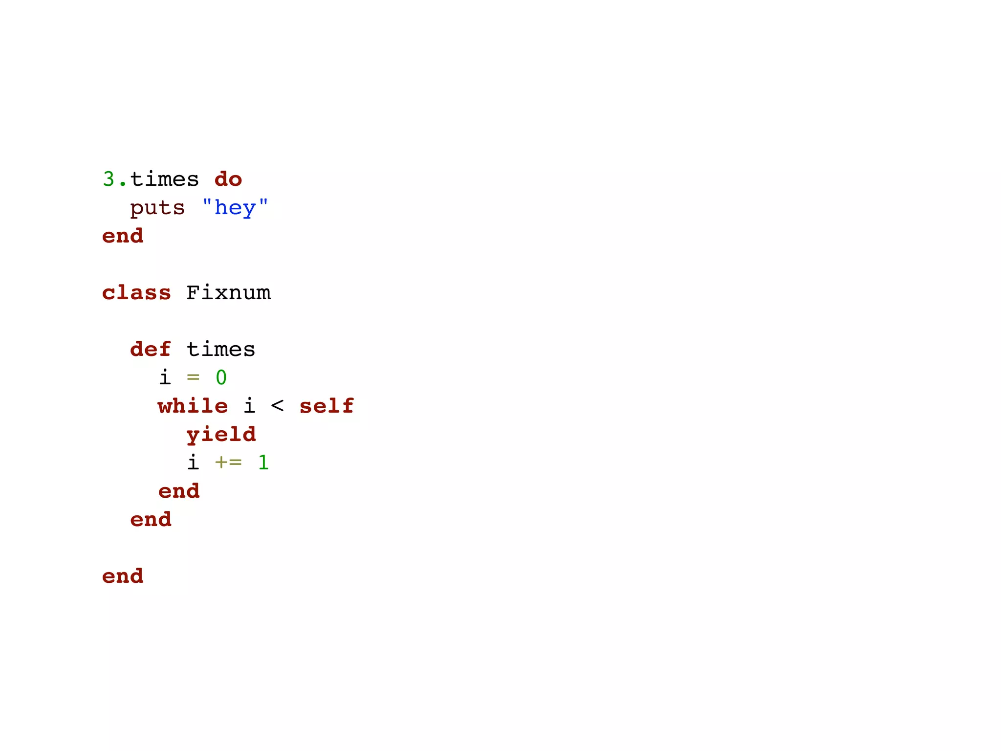 3.times do
  puts "hey"
end

class Fixnum

  def times
    i = 0
    while i < self
      yield
      i += 1
    end
  end

end
 