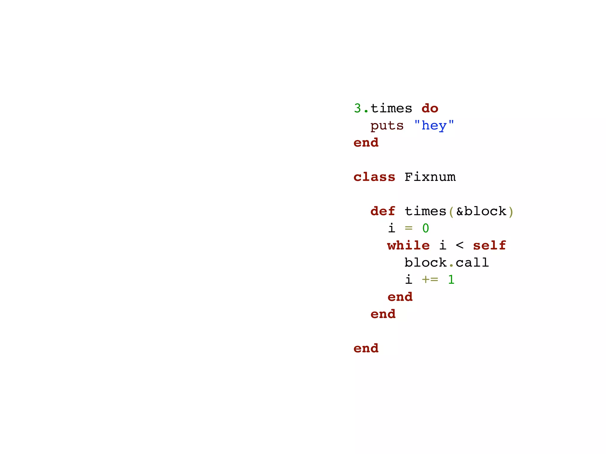 3.times do
  puts "hey"
end

class Fixnum

  def times(&block)
    i = 0
    while i < self
      block.call
      i += 1
    end
  end

end
 