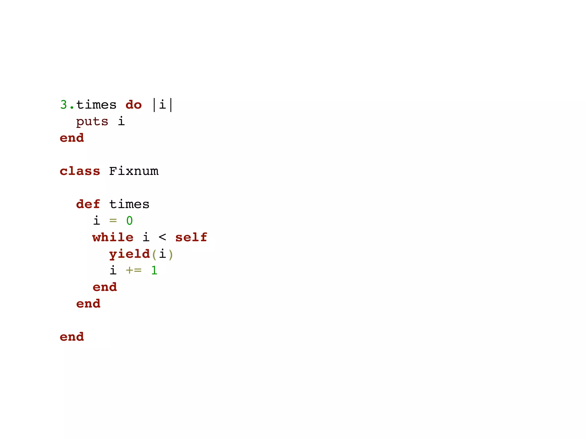3.times do |i|
  puts i
end

class Fixnum

  def times
    i = 0
    while i < self
      yield(i)
      i += 1
    end
  end

end
 