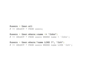 @users = User.all
# => SELECT * FROM users;

@users = User.where(:name => “John”)
# => SELECT * FROM users WHERE name = ‘John’;

@users = User.where(“name LIKE ?”, “Jo%”)
# => SELECT * FROM users WHERE name LIKE ‘Jo%’;
 