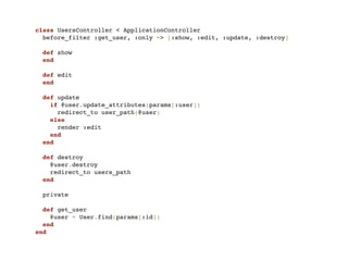 class UsersController < ApplicationController
  before_filter :get_user, :only => [:show, :edit, :update, :destroy]

  def show
  end

  def edit
  end

  def update
    if @user.update_attributes(params[:user])
      redirect_to user_path(@user)
    else
      render :edit
    end
  end

  def destroy
    @user.destroy
    redirect_to users_path
  end

 private

  def get_user
    @user = User.find(params[:id])
  end
end
 