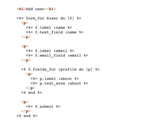 <h1>Add user</h1>

<%= form_for @user do |f| %>
  <p>
    <%= f.label :name %>
    <%= f.text_field :name %>
  </p>

  <p>
    <%= f.label :email %>
    <%= f.email_field :email %>
  </p>

 <% f.fields_for :profile do |p| %>
   <p>
     <%= p.label :about %>
     <%= p.text_area :about %>
   </p>
 <% end %>

  <p>
    <%= f.submit %>
  </p>
<% end %>
 