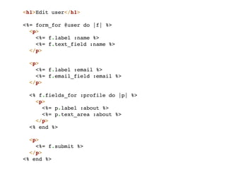 <h1>Edit user</h1>

<%= form_for @user do |f| %>
  <p>
    <%= f.label :name %>
    <%= f.text_field :name %>
  </p>

  <p>
    <%= f.label :email %>
    <%= f.email_field :email %>
  </p>

 <% f.fields_for :profile do |p| %>
   <p>
     <%= p.label :about %>
     <%= p.text_area :about %>
   </p>
 <% end %>

  <p>
    <%= f.submit %>
  </p>
<% end %>
 