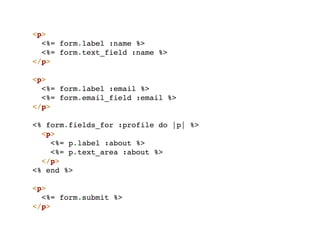 <p>
  <%= form.label :name %>
  <%= form.text_field :name %>
</p>

<p>
  <%= form.label :email %>
  <%= form.email_field :email %>
</p>

<% form.fields_for :profile do |p| %>
  <p>
    <%= p.label :about %>
    <%= p.text_area :about %>
  </p>
<% end %>

<p>
  <%= form.submit %>
</p>
 