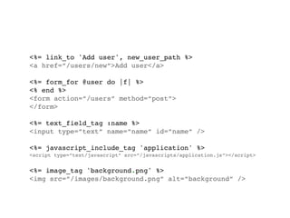 <%= link_to 'Add user', new_user_path %>
<a href=”/users/new”>Add user</a>

<%= form_for @user do |f| %>
<% end %>
<form action=”/users” method=”post”>
</form>

<%= text_field_tag :name %>
<input type=”text” name=”name” id=”name” />

<%= javascript_include_tag 'application' %>
<script type=”text/javascript” src=”/javascripts/application.js”></script>


<%= image_tag 'background.png' %>
<img src=”/images/background.png” alt=”background” />
 
