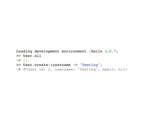 Loading development environment (Rails 3.0.7)
>> User.all
=> []
>> User.create(:username => 'Testing')
=> #<User id: 2, username: "Testing", email: nil>
 