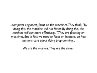 ...computer engineers, focus on the machines. They think, "By
    doing this, the machine will run faster. By doing this, the
   machine will run more effectively..." They are focusing on
  machines. But in fact we need to focus on humans, on how
           humans care about doing programming...

          We are the masters. They are the slaves.
 
