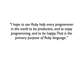 "I hope to see Ruby help every programmer
 in the world to be productive, and to enjoy
 programming, and to be happy. That is the
     primary purpose of Ruby language."
 