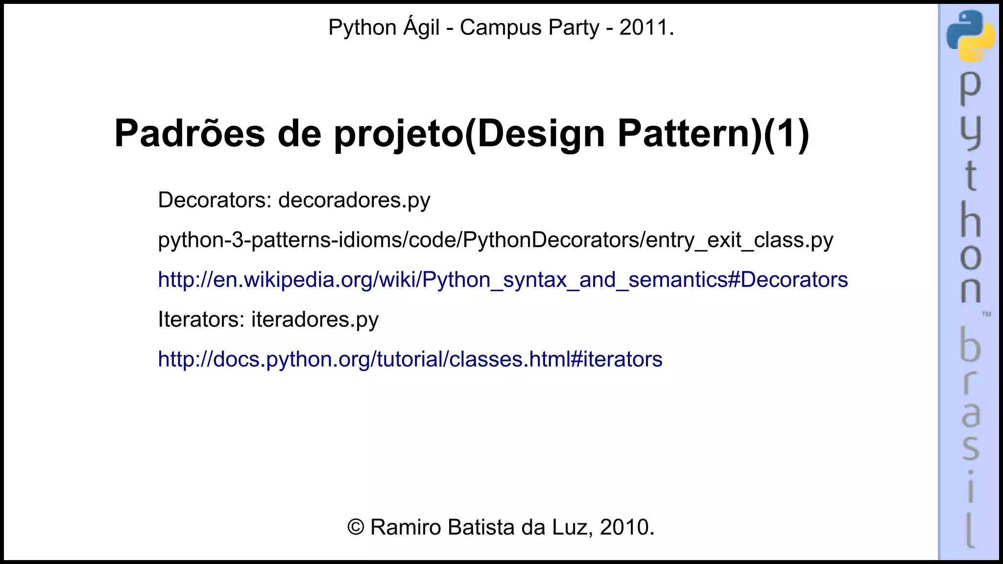 Python Ágil - Campus Party - 2011.




Padrões de projeto(Design Pattern)(1)
  Decorators: decoradores.py
  python-3-patterns-idioms/code/PythonDecorators/entry_exit_class.py
  http://en.wikipedia.org/wiki/Python_syntax_and_semantics#Decorators
  Iterators: iteradores.py
  http://docs.python.org/tutorial/classes.html#iterators




                      © Ramiro Batista da Luz, 2010.
 