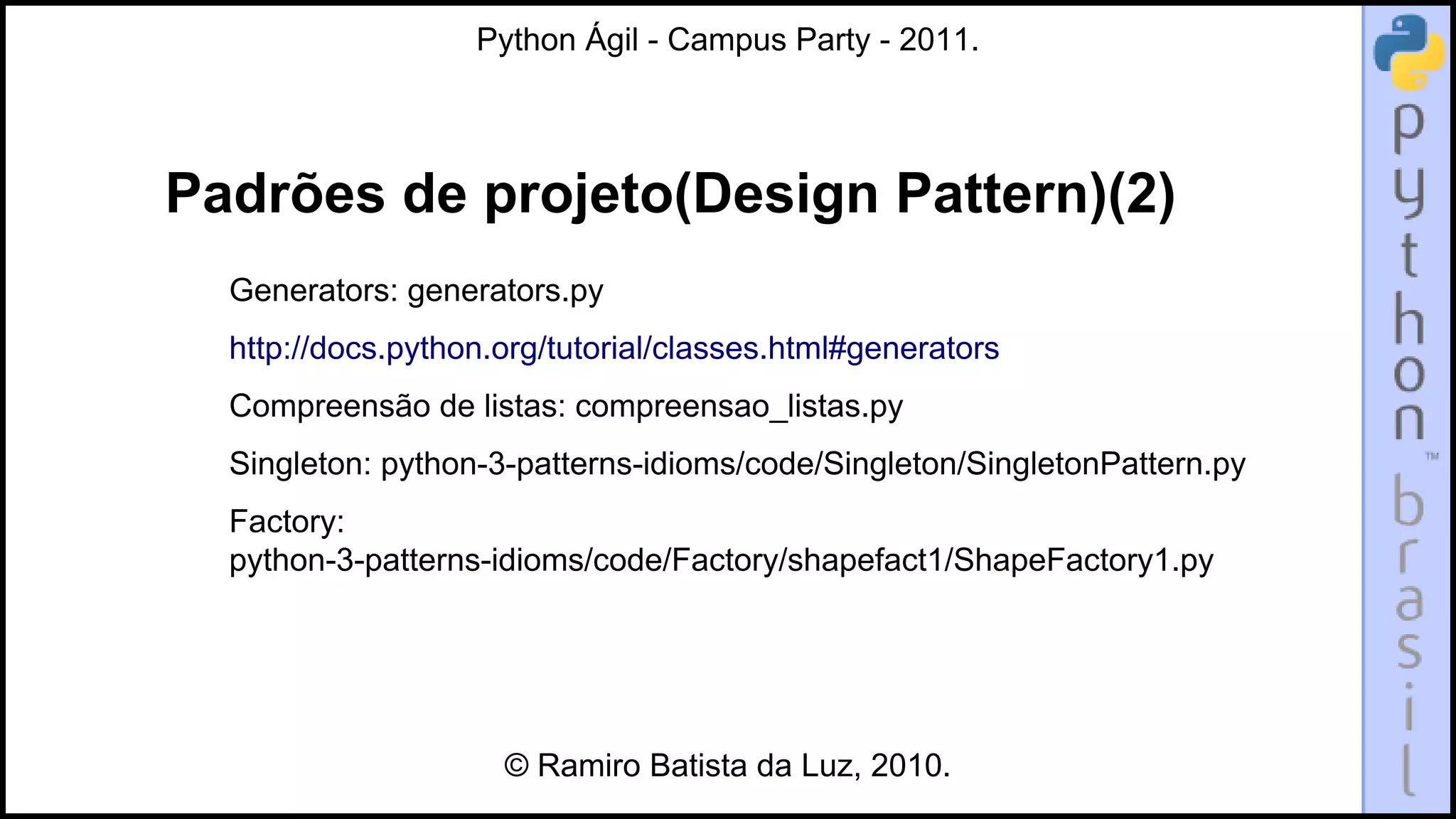 Python Ágil - Campus Party - 2011.




Padrões de projeto(Design Pattern)(2)
  Generators: generators.py
  http://docs.python.org/tutorial/classes.html#generators
  Compreensão de listas: compreensao_listas.py
  Singleton: python-3-patterns-idioms/code/Singleton/SingletonPattern.py
  Factory:
  python-3-patterns-idioms/code/Factory/shapefact1/ShapeFactory1.py




                     © Ramiro Batista da Luz, 2010.
 