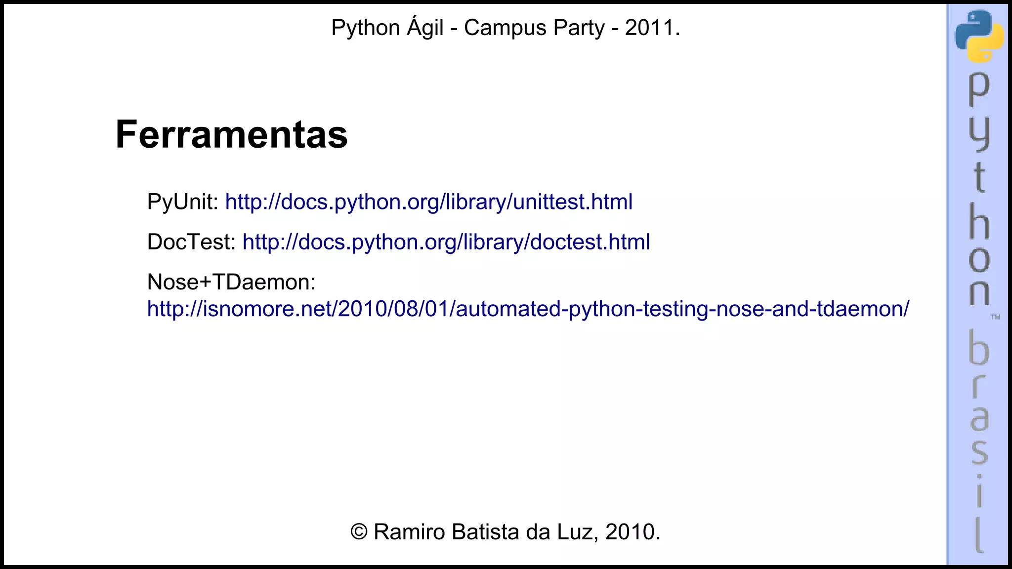 Python Ágil - Campus Party - 2011.




Ferramentas
 PyUnit: http://docs.python.org/library/unittest.html
 DocTest: http://docs.python.org/library/doctest.html
 Nose+TDaemon:
 http://isnomore.net/2010/08/01/automated-python-testing-nose-and-tdaemon/




                      © Ramiro Batista da Luz, 2010.
 