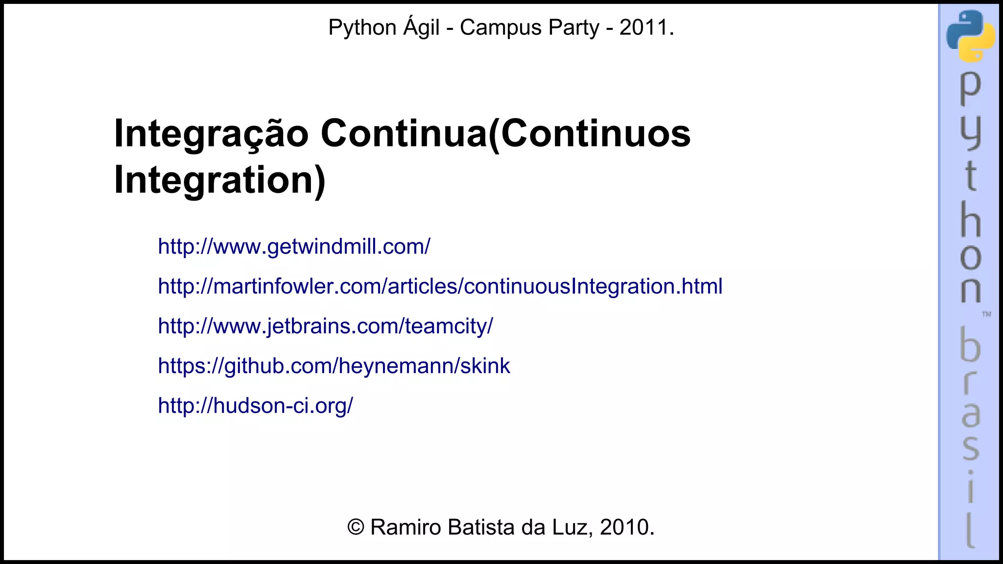 Python Ágil - Campus Party - 2011.




Integração Continua(Continuos
Integration)
  http://www.getwindmill.com/
  http://martinfowler.com/articles/continuousIntegration.html
  http://www.jetbrains.com/teamcity/
  https://github.com/heynemann/skink
  http://hudson-ci.org/




                      © Ramiro Batista da Luz, 2010.
 