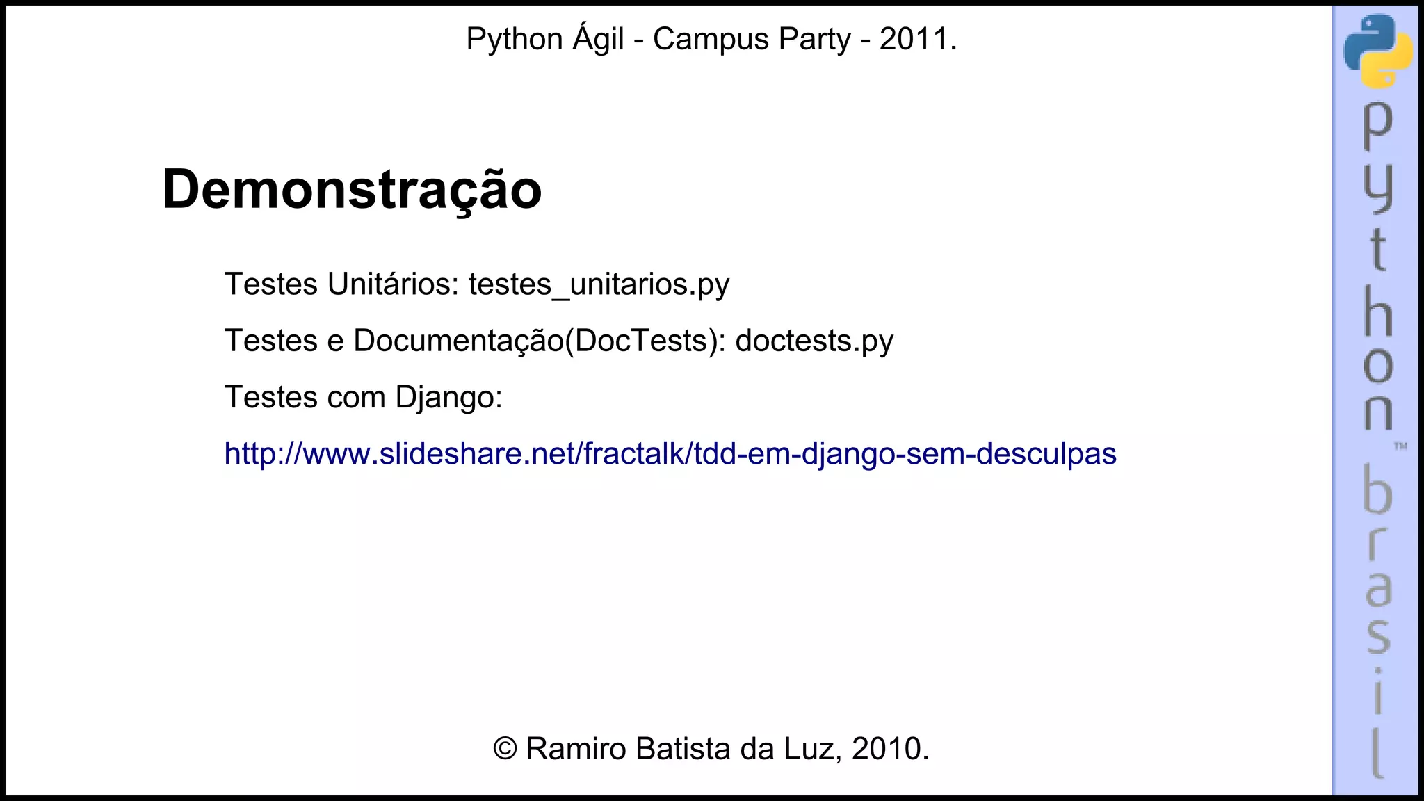 Python Ágil - Campus Party - 2011.




Demonstração
 Testes Unitários: testes_unitarios.py
 Testes e Documentação(DocTests): doctests.py
 Testes com Django:
 http://www.slideshare.net/fractalk/tdd-em-django-sem-desculpas




                    © Ramiro Batista da Luz, 2010.
 