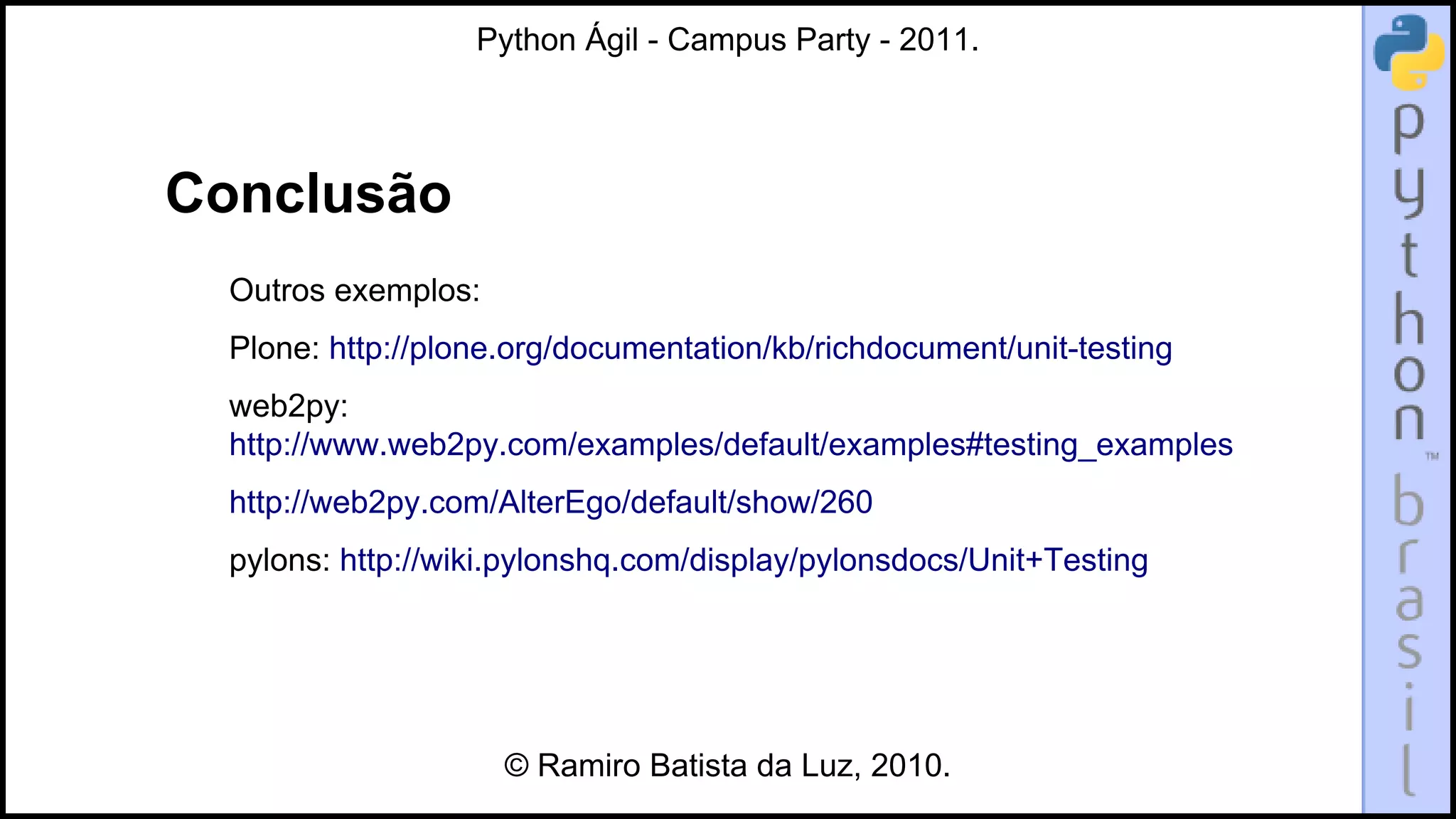 Python Ágil - Campus Party - 2011.




Conclusão
  Outros exemplos:
  Plone: http://plone.org/documentation/kb/richdocument/unit-testing
  web2py:
  http://www.web2py.com/examples/default/examples#testing_examples
  http://web2py.com/AlterEgo/default/show/260
  pylons: http://wiki.pylonshq.com/display/pylonsdocs/Unit+Testing




                     © Ramiro Batista da Luz, 2010.
 