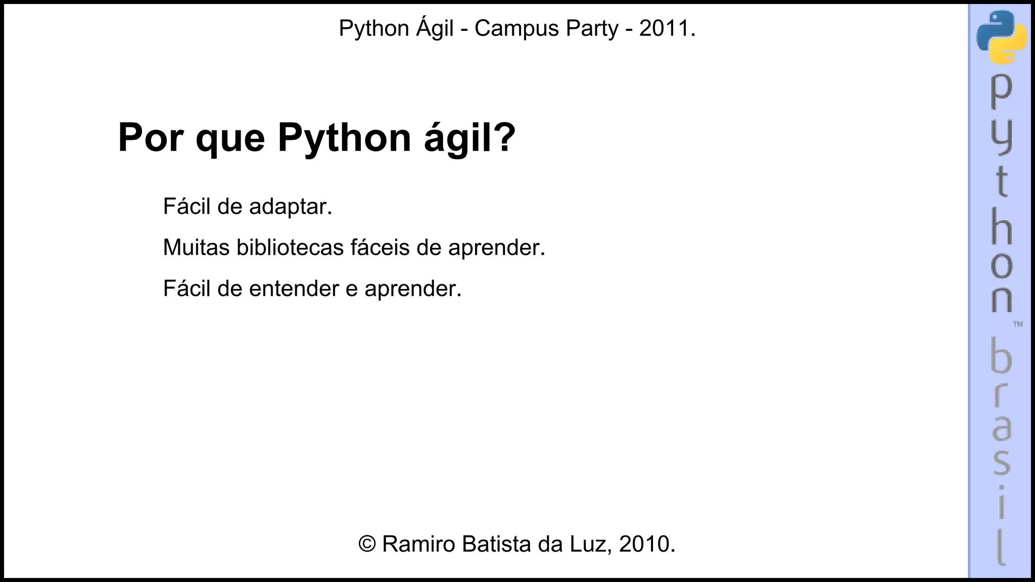Python Ágil - Campus Party - 2011.




Por que Python ágil?
  Fácil de adaptar.
  Muitas bibliotecas fáceis de aprender.
  Fácil de entender e aprender.




                       © Ramiro Batista da Luz, 2010.
 