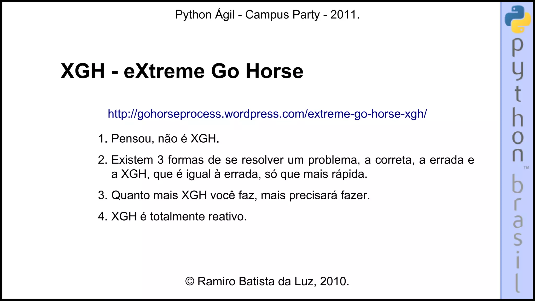Python Ágil - Campus Party - 2011.




XGH - eXtreme Go Horse
    http://gohorseprocess.wordpress.com/extreme-go-horse-xgh/

   1. Pensou, não é XGH.
   2. Existem 3 formas de se resolver um problema, a correta, a errada e
      a XGH, que é igual à errada, só que mais rápida.
   3. Quanto mais XGH você faz, mais precisará fazer.
   4. XGH é totalmente reativo.




                   © Ramiro Batista da Luz, 2010.
 