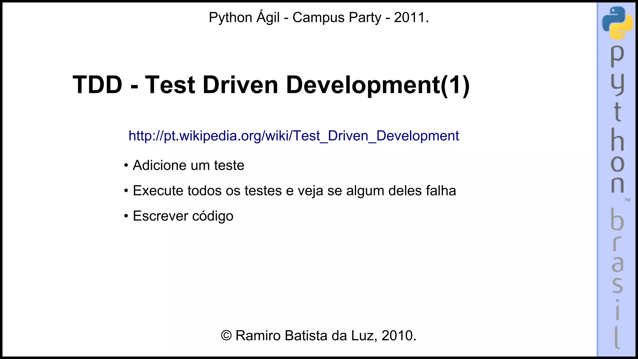 Python Ágil - Campus Party - 2011.




TDD - Test Driven Development(1)
    http://pt.wikipedia.org/wiki/Test_Driven_Development

    • Adicione um teste
    • Execute todos os testes e veja se algum deles falha
    • Escrever código




                   © Ramiro Batista da Luz, 2010.
 
