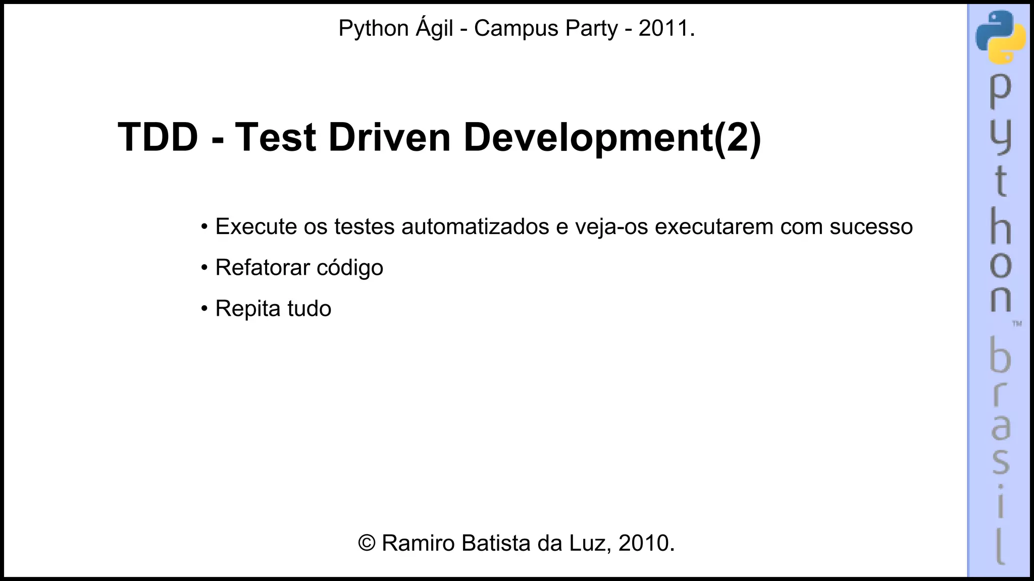 Python Ágil - Campus Party - 2011.




TDD - Test Driven Development(2)

    • Execute os testes automatizados e veja-os executarem com sucesso
    • Refatorar código
    • Repita tudo




                     © Ramiro Batista da Luz, 2010.
 