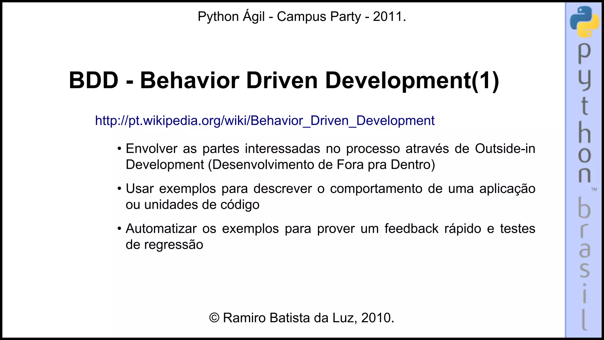 Python Ágil - Campus Party - 2011.




BDD - Behavior Driven Development(1)
  http://pt.wikipedia.org/wiki/Behavior_Driven_Development

     • Envolver as partes interessadas no processo através de Outside-in
       Development (Desenvolvimento de Fora pra Dentro)
     • Usar exemplos para descrever o comportamento de uma aplicação
       ou unidades de código
     • Automatizar os exemplos para prover um feedback rápido e testes
       de regressão




                    © Ramiro Batista da Luz, 2010.
 