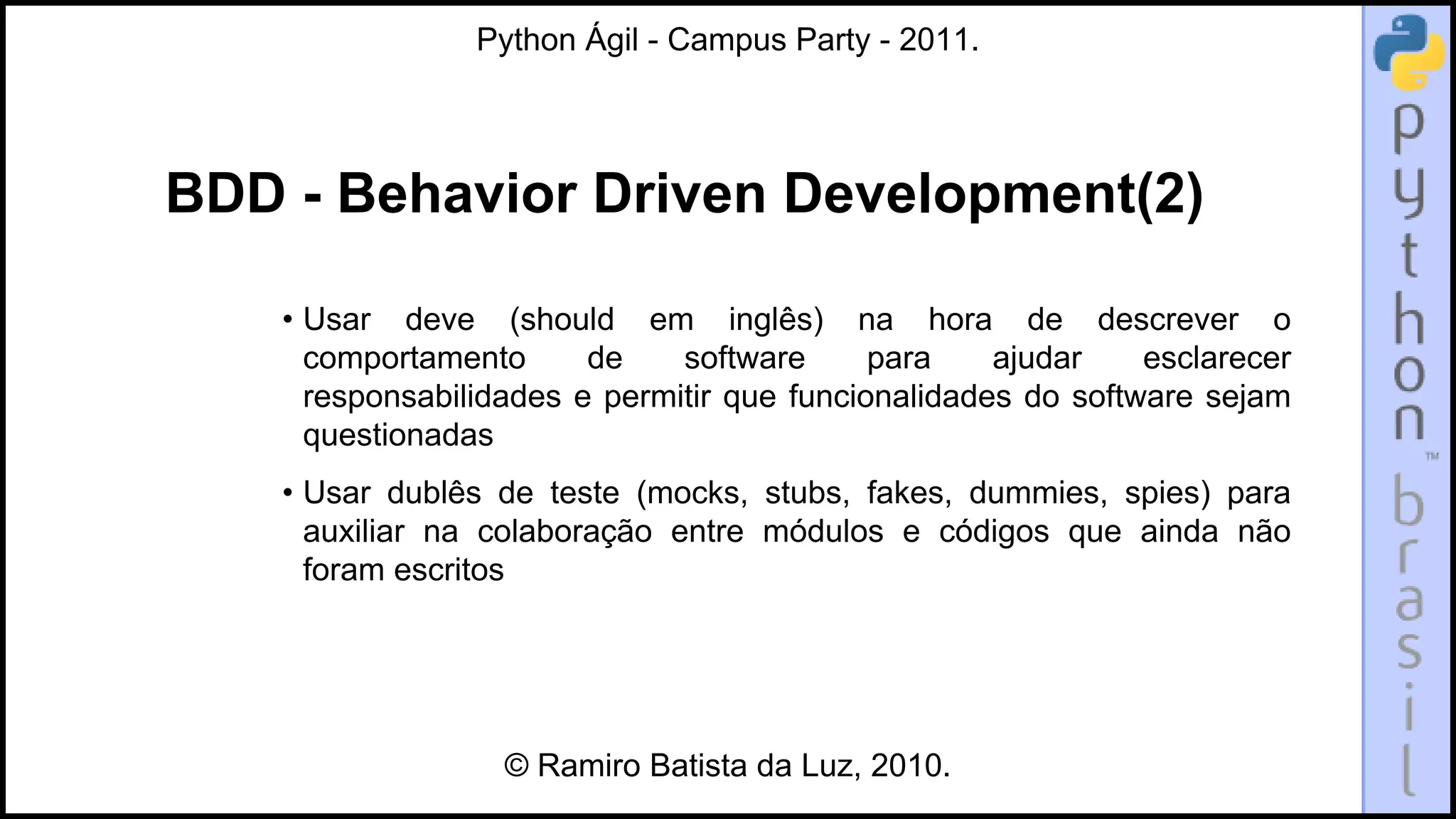 Python Ágil - Campus Party - 2011.




BDD - Behavior Driven Development(2)

    • Usar deve (should em inglês) na hora de descrever o
      comportamento      de    software      para    ajudar    esclarecer
      responsabilidades e permitir que funcionalidades do software sejam
      questionadas
    • Usar dublês de teste (mocks, stubs, fakes, dummies, spies) para
      auxiliar na colaboração entre módulos e códigos que ainda não
      foram escritos




                   © Ramiro Batista da Luz, 2010.
 