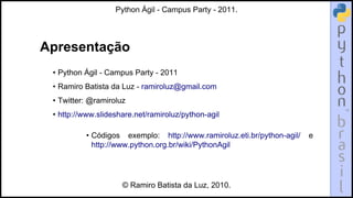 Python Ágil - Campus Party - 2011.




Apresentação
 • Python Ágil - Campus Party - 2011
 • Ramiro Batista da Luz - ramiroluz@gmail.com
 • Twitter: @ramiroluz
 • http://www.slideshare.net/ramiroluz/python-agil

          • Códigos exemplo: http://www.ramiroluz.eti.br/python-agil/   e
            http://www.python.org.br/wiki/PythonAgil




                     © Ramiro Batista da Luz, 2010.
 