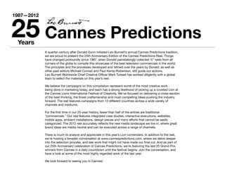 25 Cannes Predictions
1987—2012




 Years
            A quarter century after Donald Gunn initiated Leo Burnett’s annual Cannes Predictions tradition,
            we are proud to present the 25th Anniversary Edition of the Cannes Predictions Reel. Things
            have changed profoundly since 1987, when Donald painstakingly collected ¾” reels from all
            corners of the globe to compile this showcase of the best television commercials in the world.
            The principles and the processes developed and refined over the years by Donald, as well as
            other past editors Michael Conrad and Paul Kemp-Robertson, still guide our actions.
            Leo Burnett Worldwide Chief Creative Officer Mark Tutssel has worked diligently with a global
            team to select the materials on this year’s reel.

            We believe the campaigns on this compilation represent some of the most creative work
            being done in marketing today, and each has a strong likelihood of picking up a coveted Lion at
            the Cannes Lions International Festival of Creativity. We’ve focused on delivering a cross-section
            of the best thinking, the finest craftsmanship and most compelling ideas pushing the industry
            forward. The reel features campaigns from 15 different countries across a wide variety of
            channels and mediums.

            For the first time in our 25-year history, fewer than half of the entries are traditional
            “commercials.” Our reel features integrated case studies, interactive executions, websites,
            mobile apps, ambient installations, design pieces and many efforts that cannot be easily
            categorized. The 2012 reel accurately reflects the new media landscape we live in, where great
            brand ideas are media neutral and can be executed across a range of channels.

            There is much to analyze and appreciate in this year’s Lion contenders. In addition to the reel,
            we’re hosting a broader conversation at www.cannespredictions.com, where we delve deeper
            into the selection process, and see work that might not have made our final cut. And as part of
            our 25th Anniversary celebration of Cannes Predictions, we’re featuring the last 25 Grand Prix
            winners from Cannes in a daily countdown until the festival begins. Join the conversation, and
            have a look at some of the most highly regarded work of the last year.

            We look forward to seeing you in Cannes!
 