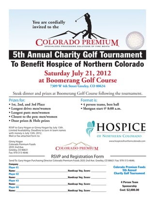 You are cordially
                     invited to the




   5th Annual Charity Golf Tournament
 To Benefit Hospice of Northern Colorado
                             Saturday July 21, 2012
                           at Boomerang Golf Course
                                     7309 W 4th Street Greeley, CO 80634

   Steak dinner and prizes at Boomerang Golf Course following the tournament.
Prizes for:                                                  Format is:
• 1st, 2nd, and 3rd Place                                    • 4 person teams, best ball
• Longest drive: men/women                                   • Shotgun start @ 8:00 a.m.
• Longest putt: men/women
• Closest to the pen: men/women
• Door prizes & Hole prizes
RSVP to Gary Hogan or Ginny Hogan by July 13th.
Limited Availability. Deadline to turn in team names
with money is July 13th, 2012.
Mail or fax attached form to:

Ginny Hogan                                                                          www.hospiceofnortherncolorado.com
Colorado Premium Foods
2035 2nd Ave.
Greeley, CO 80631
Fax: 970-313-4646
                                      RSVP and Registration Form
Send To: Gary Hogan Purchasing Director Colorado Premium Foods 2035 2nd Ave. Greeley, CO 80631 Fax: 970-313-4646.
Company _____________________________________________________________________
Player #1                                                                                    Colorado Premium Foods
Name: _________________________________________Handicap/ Avg. Score: ____________                     5th Annual
Player #2                                                                                     Charity Golf Tournament
Name: _________________________________________Handicap/ Avg. Score: ____________
Player #3
                                                                                                     4 Person Team
Name: _________________________________________Handicap/ Avg. Score: ____________
Player #4                                                                                             Sponsorship
Name: _________________________________________Handicap/ Avg. Score: ____________                   Cost: $2,000.00
 