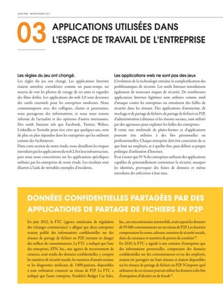 CHECK POINT - RAPPORT SÉCURITÉ 2013
Les règles du jeu ont changé.
Les règles du jeu ont changé. Les applications Internet
étaient autrefois considérées comme un passe-temps, un
moyen de voir les photos de voyage de ses amis et regarder
des films drôles. Les applications du web 2.0 sont devenues
des outils essentiels pour les entreprises modernes. Nous
communiquons avec des collègues, clients et partenaires,
nous partageons des informations, et nous nous tenons
informé de l'actualité et des opinions d'autres internautes.
Des outils Internet tels que Facebook, Twitter, Webex,
LinkedIn et Youtube pour n'en citer que quelques-uns, sont
de plus en plus répandus dans les entreprises qui les utilisent
comme des facilitateurs.
Dans cette section de notre étude, nous détaillons les risques
introduitsparlesapplicationsduweb2.0etleurinfrastructure,
puis nous nous concentrons sur les applications spécifiques
utilisées par les entreprises de notre étude. Les résultats sont
illustrés à l'aide de véritables exemples d'incidents.
Les applications web ne sont pas des jeux
L'évolution de la technologie entraîne la complexification des
problématiques de sécurité. Les outils Internet introduisent
également de nouveaux risques de sécurité. De nombreuses
applications Internet légitimes sont utilisées comme outil
d'attaque contre les entreprises ou entraînent des failles de
sécurité dans les réseaux. Des applications d'anonymat, de
stockageetdepartagedefichiers,departagedefichiersenP2P,
d‘administration à distance et les réseaux sociaux, sont utilisés
par des agresseurs pour exploiter les failles des entreprises.
Il existe une multitude de plates-formes et d'applications
pouvant être utilisées à des fins personnelles ou
professionnelles. Chaque entreprise doit être consciente de ce
que font ses employés, et à quelles fins, puis définir sa propre
politique d'utilisation d'Internet.
Ilestànoterque91%desentreprisesutilisentdesapplications
capables de potentiellement contourner la sécurité, masquer
les identités, provoquer des fuites de données et même
introduire des infections à leur insu.
03 APPLICATIONS UTILISÉES DANS
L'ESPACE DE TRAVAIL DE L'ENTREPRISE
En juin 2012, la FTC (agence américaine de régulation
des échanges commerciaux) a allégué que deux entreprises
avaient publié des informations confidentielles sur des
réseaux de partage de fichiers en P2P, mettant en danger
des milliers de consommateurs. La FTC a indiqué que l'une
des entreprises, EPN, Inc., une agence de recouvrement de
créances, avait rendu des données confidentielles, y compris
les numéros de sécurité sociale, les numéros d'assurés sociaux
et les diagnostics médicaux de 3 800 patients, disponibles
à tout ordinateur connecté au réseau de P2P. La FTC a
indiqué que l'autre entreprise, Franklin‘s Budget Car Sales,
Inc.,unconcessionnaireautomobile,avaitexposélesdonnées
de95 000 consommateurssurunréseaudeP2P.Lesdonnées
comprenaientlesnoms,adresses,numérosdesécuritésociale,
dates de naissance et numéros de permis de conduire18
.
En 2010, la FTC a signalé à une centaine d'entreprises que
des informations personnelles, comprenant des données
confidentielles sur des consommateurs et/ou des employés,
avaient été partagées sur leurs réseaux et étaient disponibles
sur les réseaux de partage de fichiers en P2P. N'importe quel
utilisateurdecesréseauxpouvaitutiliserlesdonnéesàdesfins
d'usurpation d'identité ou de fraude19
.
DONNÉES CONFIDENTIELLES PARTAGÉES PAR DES
APPLICATIONS DE PARTAGE DE FICHIERS EN P2P
 