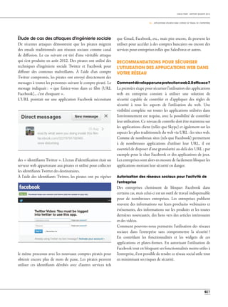 CHECK POINT - RAPPORT SÉCURITÉ 2013
03 _ APPLICATIONS UTILISÉES DANS L'ESPACE DE TRAVAIL DE L'ENTREPRISE
027
que Gmail, Facebook, etc., mais pire encore, ils peuvent les
utiliser pour accéder à des comptes bancaires ou encore des
services pour entreprises telles que SalesForce et autres.
RECOMMANDATIONS POUR SÉCURISER
L'UTILISATION DES APPLICATIONS WEB DANS
VOTRE RÉSEAU
Commentdévelopperuneprotectionweb2.0efﬁcace?
La première étape pour sécuriser l'utilisation des applications
web en entreprise consiste à utiliser une solution de
sécurité capable de contrôler et d'appliquer des règles de
sécurité à tous les aspects de l'utilisation du web. Une
visibilité complète sur toutes les applications utilisées dans
l'environnement est requise, avec la possibilité de contrôler
leur utilisation. Ce niveau de contrôle doit être maintenu sur
les applications client (telles que Skype) et également sur les
aspects les plus traditionnels du web via URL : les sites web.
Comme de nombreux sites (tels que Facebook) permettent
à de nombreuses applications d'utiliser leur URL, il est
essentiel de disposer d'une granularité au-delà des URL ; par
exemple pour le chat Facebook et des applications de jeux.
Les entreprises sont alors en mesure de facilement bloquer les
applications mettant leur sécurité en danger.
Autorisation des réseaux sociaux pour l'activité de
l'entreprise
Des entreprises choisissent de bloquer Facebook dans
certains cas, mais celui-ci est un outil de travail indispensable
pour de nombreuses entreprises. Les entreprises publient
souvent des informations sur leurs prochains webinaires et
événements, des informations sur les produits et les toutes
dernières nouveautés, des liens vers des articles intéressants
et des vidéos.
Comment pouvons-nous permettre l'utilisation des réseaux
sociaux dans l'entreprise sans compromettre la sécurité ?
En contrôlant les fonctionnalités et les widgets de ces
applications et plates-formes. En autorisant l'utilisation de
Facebook tout en bloquant ses fonctionnalités moins utiles à
l'entreprise, il est possible de rendre ce réseau social utile tout
en minimisant ses risques de sécurité.
Étude de cas des attaques d'ingénierie sociale
De récentes attaques démontrent que les pirates migrent
des emails traditionnels aux réseaux sociaux comme canal
de diffusion. Le cas suivant est tiré d'une véritable attaque
qui s'est produite en août 2012. Des pirates ont utilisé des
techniques d'ingénierie sociale Twitter et Facebook pour
diffuser des contenus malveillants. À l'aide d'un compte
Twitter compromis, les pirates ont envoyé directement des
messages à toutes les personnes suivant le compte piraté. Le
message indiquait : « que faisiez-vous dans ce film (URL
Facebook]... c'est choquant ».
L'URL pointait sur une application Facebook nécessitant
des « identifiants Twitter ». L'écran d'identification était un
serveur web appartenant aux pirates et utilisé pour collecter
les identifiants Twitter des destinataires.
À l'aide des identifiants Twitter, les pirates ont pu répéter
le même processus avec les nouveaux comptes piratés pour
obtenir encore plus de mots de passe. Les pirates peuvent
utiliser ces identifiants dérobés avec d'autres services tels
0
 