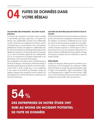 CHECK POINT - RAPPORT SÉCURITÉ 2013
04 FUITES DE DONNÉES DANS
VOTRE RÉSEAU
Les données des entreprises : leur bien le plus
précieux
Les données des entreprises sont de plus en plus accessibles
et transmissibles que jamais auparavant, et la majorité des
données sont confidentielles. Certaines sont confidentielles
car elles contiennent tout simplement des données internes
à l'entreprise qui ne sont pas destinées à être communiquées
publiquement. D'autres sont également confidentielles pour
desraisonsdeconformitéaveclapolitiquedel'entreprise,etdes
législations nationales et internationales. Dans de nombreux
cas, la valeur des données dépend de leur confidentialité.
C'est le cas notamment de la propriété intellectuelle et des
informations sur les concurrents de l'entreprise.
Pour complexifier encore plus les choses, au-delà de la gravité
des fuites de données, nous disposons maintenant d'outils et
depratiquesquifacilitentencoreplusleserreursirréversibles :
serveurs dans le cloud, Google docs, et tout simplement
le non respect des procédures de l'entreprise, lorsque des
employés emportent par exemple leur travail à domicile. En
fait, la plupart des cas de fuites de données se produisant sont
des fuites involontaires.
Les fuites de données peuvent arriver à tout le
monde
Desfuitesdedonnéespeuventêtreprovoquéesnonseulement
par des cybercriminels, mais également involontairement par
des employés. Un document confidentiel peut être envoyé
par erreur à la mauvaise personne, partagé sur un site public,
ou envoyé sur un compte de messagerie personnelle non
autorisé. N'importe lequel de ces scénarios peut se arriver à
chacun d'entre nous, avec des conséquences désastreuses. Les
fuites de données confidentielles portent préjudice à l'image
de l'entreprise, entraînent des non-conformités et même de
lourdes amendes.
Notre étude
Lorsque des entreprises doivent préciser les données qui ne
devraient pas sortir de l'entreprise, de nombreuses variables
doivent être prises en compte. De quel type de données s'agit-
il ? Qui en est le propriétaire ? Qui en est l'expéditeur ? Qui
est le destinataire prévu ? Quand sont-elles envoyées ? Quel
est le coût de l'interruption des processus métiers lorsque la
politique de sécurité est plus stricte que nécessaire ?
DES ENTREPRISES DE NOTRE ÉTUDE ONT
SUBI AU MOINS UN INCIDENT POTENTIEL
DE FUITE DE DONNÉES
54%
 
