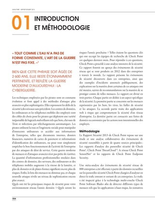 CHECK POINT - RAPPORT SÉCURITÉ 2013
004
01
« TOUT COMME L’EAU N’A PAS DE
FORME CONSTANTE, L’ART DE LA GUERRE
N’EST PAS FIXE. »1
BIEN QUE CETTE PHRASE SOIT ÂGÉE DE
2 600 ANS, ELLE RESTE ÉTONNAMMENT
PERTINENTE, ET REFLÈTE LA GUERRE
MODERNE D'AUJOURD'HUI : LA
CYBERGUERRE.
Les techniques employées par les pirates sont en constante
évolution et font appel à des méthodes d'attaque plus
avancées et plus sophistiquées. Elles repoussent les défis de la
sécuritéàdesniveauxsansprécédent.Lescentresdedonnées,
les ordinateurs et les téléphones mobiles des employés sont
des cibles de choix pour les pirates qui déploient une variété
inépuisabledelogicielsmalveillantstelsquebots,chevauxde
Troie et infections par téléchargements automatiques. Les
pirates utilisent la ruse et l'ingénierie sociale pour manipuler
d'innocents utilisateurs et accéder aux informations
de l'entreprise, telles que documents internes, dossiers
financiers, numéros de cartes de paiement et informations
d'identification des utilisateurs, ou pour tout simplement
empêcher le bon fonctionnement de l'activité de l'entreprise
par des attaques de déni de service. Cette guerre moderne
de menaces et d'attaques avancées n'est pas prête de s'arrêter.
La quantité d'informations professionnelles stockées dans
des centres de données, des serveurs, des ordinateurs et des
téléphones mobiles augmente à la vitesse de la lumière, et
plus de données et de plates-formes signifient encore plus de
risques. Enfin, la liste des menaces ne diminue pas, et chaque
nouvelle attaque révèle un niveau de sophistication encore
plus avancé.
Quels ont été les principaux risques de sécurité pour votre
environnement réseau l'année dernière ? Quels seront les
risques l'année prochaine ? Telles étaient les questions clés
qui ont occupé les équipes de recherche de Check Point
ces quelques derniers mois. Pour répondre à ces questions,
Check Point a procédé à une analyse intensive de la sécurité.
Ce rapport fournit un aperçu des événements de sécurité
réseau qui se sont produits en 2012 dans des entreprises
à travers le monde. Le rapport présente les événements
de sécurité découverts dans ces entreprises, ainsi que
des exemples d'incidents annoncés publiquement, des
explications sur la manière dont certaines de ces attaques ont
été menées, suivies de recommandations sur la manière de se
protéger contre de telles menaces. Le rapport est divisé en
trois parties. Chaque partie est dédiée à un aspect spécifique
de la sécurité. La première partie se concentre sur les menaces
représentées par les bots, les virus, les failles de sécurité
et les attaques. La seconde partie traite des applications
web à risque qui compromettent la sécurité d'un réseau
d'entreprise. La dernière partie est consacrée aux fuites de
données occasionnées par les actions non intentionnelles des
employés.
Méthodologie
Le Rapport Sécurité 2013 de Check Point repose sur une
étude et une analyse collaboratives des événements de
sécurité rassemblés à partir de quatre sources principales :
Les rapports d'analyse des passerelles sécurité de Check
Point2
, Check Point ThreatCloud™3
, le réseau Check Point
SensorNet™ et les rapports de Check Point Endpoint
Security.
Une méta-analyse des événements de sécurité réseau de
888 entreprises a été effectuée à partir des données recueillies
sur les passerelles sécurité Check Point chargées d'analyser en
direct le trafic entrant et sortant de ces entreprises. Le trafic
a été inspecté grâce à la technologie multi-couche Check
Point Software Blades afin de détecter différents types de
menaces tels que les applications à haut risque, les tentatives
INTRODUCTION
ET MÉTHODOLOGIE
 