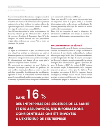 CHECK POINT - RAPPORT SÉCURITÉ 2013
04 _ FUITES DE DONNÉES DANS VOTRE RÉSEAU
Nous avons inspecté le trafic sortant des entreprises et analysé
le contenu de tous les messages, y compris les pièces jointes et
les archives, à la recherche de numéros de cartes de paiement
ou de données sur leurs titulaires. Les analyses utilisent des
expressions régulières, la validation des sommes de contrôle,
et les règles de conformité aux normes PCI DSS.
Dans 29 % des entreprises, au moins un événement a été
découvert, indiquant que des informations liées à PCI ont
été envoyées à l'extérieur de l'entreprise. Dans 36 % des
entreprises du secteur financier, qui sont généralement
obligées d'être conformes aux normes PCI, au moins un
événement s'est produit.
HIPAA
Les règles de confidentialité HIPAA aux États-Unis ont
pour objectif de protéger les informations de santé et
donner aux patients un certain nombre de droits quant à ces
informations. Elles permettent cependant de communiquer
des informations de santé lorsque cela est requis pour le
traitement des patients ou autre nécessité.27
Elles permettent aux organismes de santé d'utiliser la
messagerie électronique pour discuter des problèmes de
santé avec leurs patients, à condition de mettre en place des
garde-fous raisonnables. Le chiffrement n'est pas obligatoire,
cependant, un niveau de confidentialité raisonnable doit être
garanti.Commentlaisserlecanaldecommunicationouvertavec
lespatientsetlespartenairestoutenprotégeantlaconfidentialité
et en maintenant la conformité avec HIPAA ?
Nous avons surveillé le trafic sortant des entreprises tout
en analysant les emails et les pièces jointes, à la recherche
d‘informations privées sur les patients, par identification des
données personnelles (telles que des numéros de sécurité
sociale) et des termes médicaux.
Dans 16 % des entreprises de santé et d‘assurance, des
informations confidentielles sont envoyées à l'extérieur des
entreprises, à des destinataires externes ou publiées en ligne.
RECOMMANDATIONS DE SÉCURITÉ
Dans un monde où les pertes de données sont un phénomène
croissant, les entreprises doivent se charger elles-mêmes de
la protection de leurs données confidentielles. La meilleure
solution pour empêcher les fuites de données involontaires
consiste à implémenter des règles de sécurité automatiques
qui détectent les données protégées avant qu'elles ne quittent
l'entreprise. Une telle solution est appelée « prévention des
pertes de données » (DLP). Les produits de DLP intègrent
un ensemble complet de fonctionnalités, et les entreprises
disposent de plusieurs options pour les déployer. Avant
de déployer une solution de DLP, les entreprises doivent
développer des stratégies précises avec des critères concrets
précisant ce qui est considéré comme étant des informations
confidentielles, qui peut les envoyer, etc.
DES ENTREPRISES DES SECTEURS DE LA SANTÉ
ET DES ASSURANCES, DES INFORMATIONS
CONFIDENTIELLES ONT ÉTÉ ENVOYÉES
À L'EXTÉRIEUR DE L'ENTREPRISE
16%DANS
 