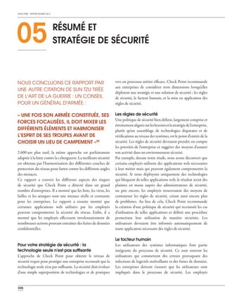 CHECK POINT - RAPPORT SÉCURITÉ 2013
036
2 600 ans plus tard, la même approche est parfaitement
adaptée à la lutte contre la cyberguerre. La meilleure sécurité
est obtenue par l'harmonisation des différentes couches de
protection du réseau pour lutter contre les différents angles
des menaces.
Ce rapport a couvert les différents aspects des risques
de sécurité que Check Point a détecté dans un grand
nombre d'entreprises. Il a montré que les bots, les virus, les
failles et les attaques sont une menace réelle et constante
pour les entreprises. Le rapport a ensuite montré que
certaines applications web utilisées par les employés
peuvent compromettre la sécurité du réseau. Enfin, il a
montré que les employés effectuent involontairement de
nombreuses actions pouvant entraîner des fuites de données
confidentielles.
Pour votre stratégie de sécurité : la
technologie seule n'est pas sufﬁsante
L'approche de Check Point pour obtenir le niveau de
sécurité requis pour protéger une entreprise reconnaît que la
technologie seule n'est pas suffisante. La sécurité doit évoluer
d'une simple superposition de technologies et de pratiques
vers un processus métier efficace. Check Point recommande
aux entreprises de considérer trois dimensions lorsqu'elles
déploient une stratégie et une solution de sécurité : les règles
de sécurité, le facteur humain, et la mise en application des
règles de sécurité.
Les règles de sécurité
Une politique de sécurité bien définie, largement comprise et
étroitementalignéesurlesbesoinsetlastratégiedel'entreprise,
plutôt qu'un assemblage de technologies disparates et de
vérifications au niveau des systèmes, est le point d'entrée de la
sécurité. Les règles de sécurité devraient prendre en compte
les priorités de l'entreprise et suggérer des moyens d'assurer
son activité dans un environnement sécurisé.
Par exemple, durant notre étude, nous avons découvert que
certains employés utilisent des applications web nécessaires
à leur métier mais qui peuvent également compromettre la
sécurité. Si nous déployons uniquement des technologies
qui bloquent de telles applications web, le résultat serait des
plaintes en masse auprès des administrateurs de sécurité,
ou pire encore, les employés trouveraient des moyens de
contourner les règles de sécurité, créant ainsi encore plus
de problèmes. Au lieu de cela, Check Point recommande
la création d'une politique de sécurité qui reconnaît les cas
d'utilisation de telles applications et définit une procédure
permettant leur utilisation de manière sécurisée. Les
utilisateurs devraient être informés automatiquement de
toute application nécessaire des règles de sécurité.
Le facteur humain
Les utilisateurs des systèmes informatiques font partie
intégrante du processus de sécurité. Ce sont souvent les
utilisateurs qui commettent des erreurs provoquant des
infections de logiciels malveillants et des fuites de données.
Les entreprises doivent s'assurer que les utilisateurs sont
impliqués dans le processus de sécurité. Les employés
NOUS CONCLUONS CE RAPPORT PAR
UNE AUTRE CITATION DE SUN TZU TIRÉE
DE L'ART DE LA GUERRE : UN CONSEIL
POUR UN GÉNÉRAL D'ARMÉE :
« UNE FOIS SON ARMÉE CONSTITUÉE, SES
FORCES FOCALISÉES, IL DOIT MIXER LES
DIFFÉRENTS ÉLÉMENTS ET HARMONISER
L’ESPRIT DE SES TROUPES AVANT DE
CHOISIR UN LIEU DE CAMPEMENT »28
05 RÉSUMÉ ET
STRATÉGIE DE SÉCURITÉ
 