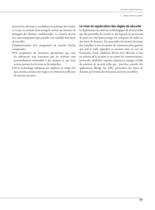 037
CHECK POINT - RAPPORT SÉCURITÉ 2013
05 _ RÉSUMÉ ET STRATÉGIE DE SÉCURITÉ
doivent être informés et sensibilisés à la politique de sécurité,
et ce qui est attendu d'eux lorsqu'ils surfent sur Internet ou
partagent des données confidentielles. La sécurité devrait
être aussi transparente que possible, sans modifier leur façon
de travailler.
L'implémentation d'un programme de sécurité devrait
comprendre :
• Un programme de formation garantissant que tous
les utilisateurs sont conscients que les systèmes sont
potentiellement vulnérables à des attaques et que leurs
actions peuvent les favoriser ou les empêcher.
• De la technologie indiquant aux employés en temps réel
que certaines actions sont risquées et comment les effectuer
de manière sécurisée.
La mise en application des règles de sécurité
Le déploiement de solutions technologiques de sécurité telles
que des passerelles de sécurité et des logiciels de protection
de postes est vital pour protéger les entreprises des failles et
des fuites de données. Des passerelles de sécurité devraient
être installées à tous les points de connexion pour garantir
que seul le trafic approprié et autorisé entre ou sort de
l'entreprise. Cette validation devrait être effectuée à tous
les niveaux de la sécurité et sur toutes les communications,
protocoles, méthodes, requêtes, réponses et charges, à l'aide
de solutions de sécurité telles que : pare-feu, contrôle des
applications, filtrage des URL, prévention des fuites de
données, prévention des intrusions, antivirus et antibot.
 